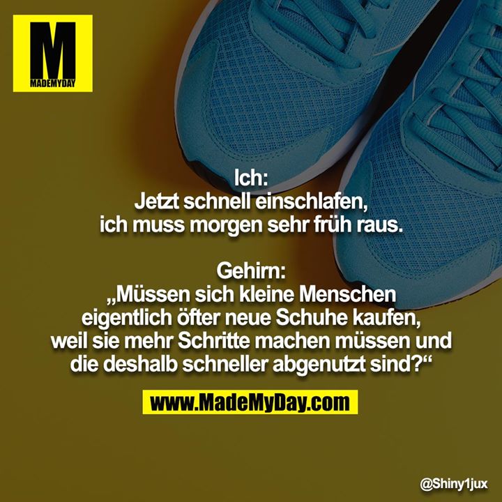 Ich: Jetzt schnell einschlafen, ich muss morgen sehr früh raus.<br />
<br />
Gehirn: „Müssen sich kleine Menschen eigentlich öfter neue Schuhe kaufen, weil sie mehr Schritte machen müssen und die deshalb schneller abgenutzt sind?“