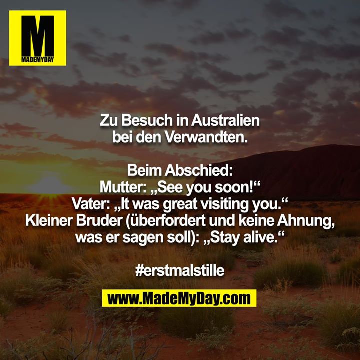 Zu Besuch in Australien bei den Verwandten.<br />
<br />
Beim Abschied:<br />
Mutter: „See you soon!“<br />
Vater: „It was great visiting you.“<br />
Kleiner Bruder (überfordert und keine Ahnung, was er sagen soll): „Stay alive.“<br />
<br />
#erstmalstille