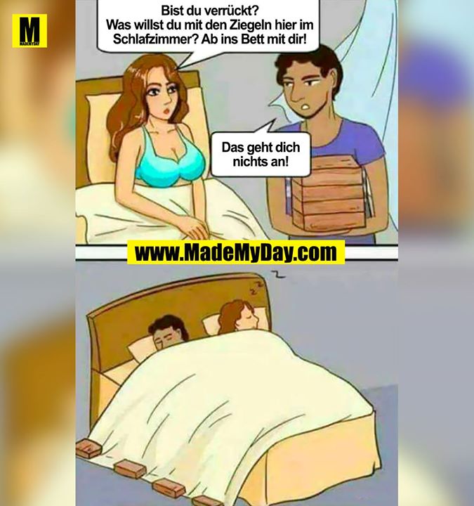 Bist du verrückt !?<br />
Was willst du mit den Ziegeln hier im Schlafzimmer!?<br />
Nun ab ins Bett mti dir!<br />
<br />
Das geht dich nichts an!<br />
