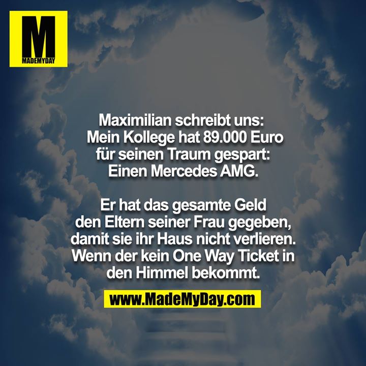 Maximilian schreibt uns:<br />
Mein Kollege hat 89.000 Euro für seinen Traum gespart:<br />
Einen Mercedes AMG.<br />
<br />
Er hat das gesamte Geld den Eltern seiner Frau gegeben, damit sie ihr Haus nicht verlieren. Wenn der kein One way Ticket in den Himmel bekommt.