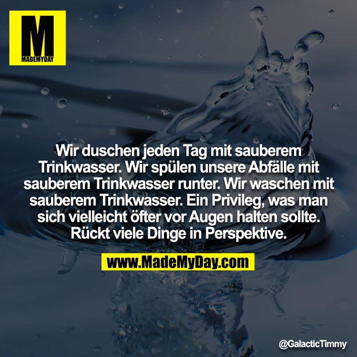 Wir duschen jeden Tag mit sauberem Trinkwasser. Wir spülen unsere Abfälle mit sauberem Trinkwasser runter. Wir waschen mit sauberem Trinkwasser. Ein Privileg, was man sich vielleicht öfter vor Augen halten sollte. Rückt viele Dinge in Perspektive.
