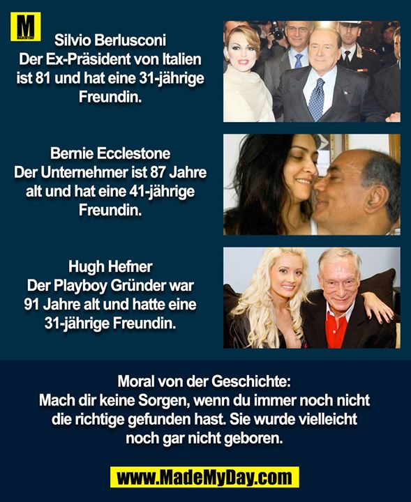 Silvio Berlusconi<br />
Der Ex-Präsident von Italien ist 81 und hat eine 31-jährige Freundin.<br />
<br />
Bernie Ecclestone<br />
Der Unternehmer ist 87 Jahre alt und hat eine 41-jährige Freundin.<br />
<br />
Hugh Hefner<br />
Der Playboy Gründer war 91 Jahre alt und hatte eine 31-jährige Freundin.<br />
<br />
Moral von der Geschichte:<br />
Mach dir keine Sorgen, wenn du immer noch nicht die richtige gefunden hast, sie wurde vielleicht noch gar nicht geboren.
