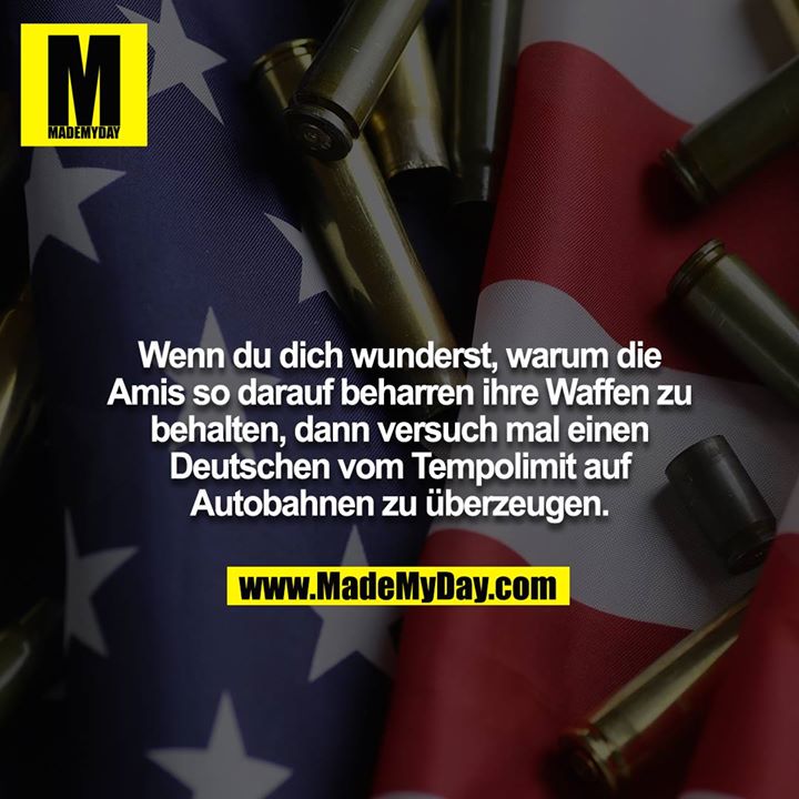 Wenn du dich wunderst, warum die Amis so darauf beharren ihre Waffen zu behalten, dann versuch mal einen Deutschen vom Tempolimit auf Autobahnen zu überzeugen.