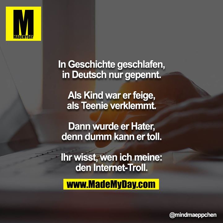 In Geschichte geschlafen, in Deutsch nur gepennt.<br />
Als Kind war er feige, als Teenie verklemmt.<br />
Dann wurde er Hater, denn dumm kann er toll.<br />
Ihr wisst, wen ich meine: den Internet-Troll.