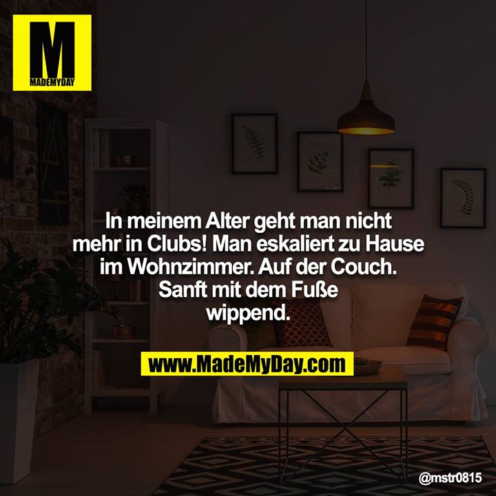In meinem Alter geht man nicht mehr in Clubs! Man eskaliert zu Hause im Wohnzimmer. Auf der Couch. Sanft mit dem Fuße wippend.
