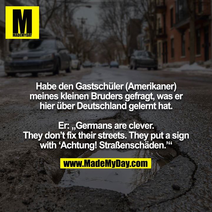 Habe den Gastschüler (Amerikaner) meines kleinen Bruders gefragt, was er hier über Deutschland gelernt hat. <br />
<br />
Er: „Germans are clever. They don’t fix their streets. They put a sign with ‘Achtung! Straßenschäden.’“