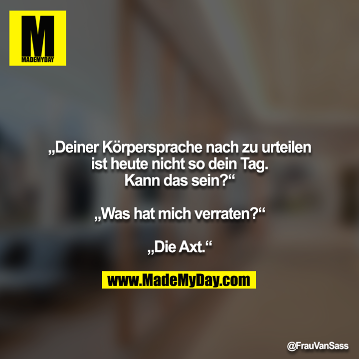 „Deiner Körpersprache nach zu urteilen ist heute nicht so dein Tag. Kann das sein?“<br />
<br />
„Was hat mich verraten?“<br />
<br />
„Die Axt.“