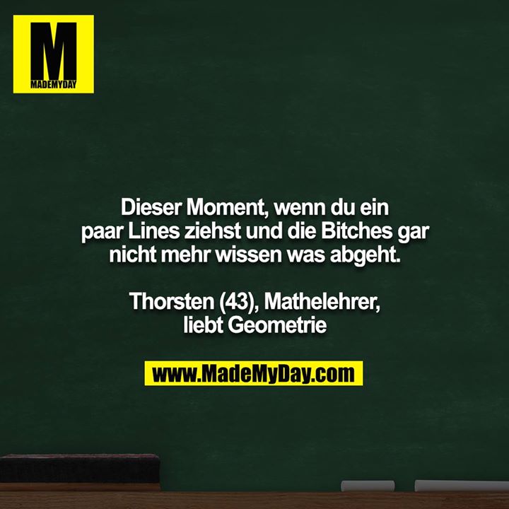 Dieser Moment, wenn du ein paar Lines ziehst und die Bitches gar nicht mehr wissen was abgeht.<br />
<br />
Thorsten (43), Mathelehrer, liebt Geometrie