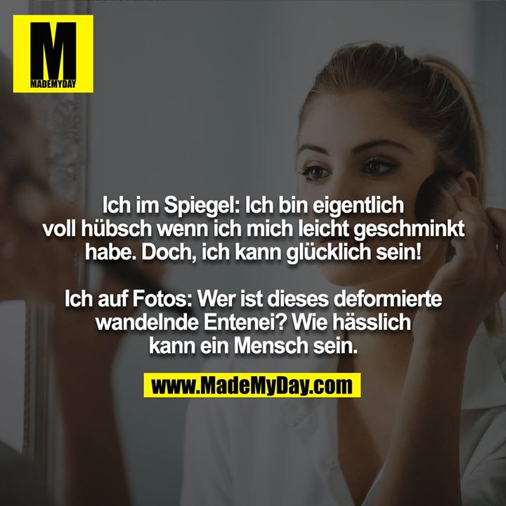 Ich im Spiegel: Ich bin eigentlich voll hübsch wenn ich mich leicht geschminkt habe. Doch, ich kann glücklich sein!<br />
 <br />
Ich auf Fotos: Wer ist dieses deformierte wandelnde Entenei!? Wie hässlich kann ein Mensch sein.