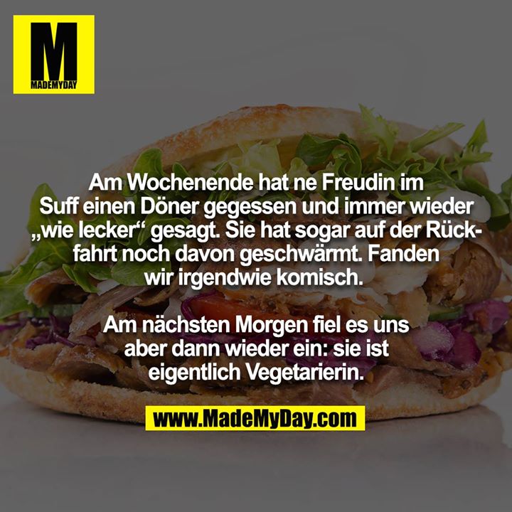 Am Wochenende hat ne Freudin im Suff einen Döner gegessen und immer wieder „wie lecker“ gesagt. Sie hat sogar auf der Rückfahrt noch davon geschwärmt. Fanden wir irgendwie komisch. <br />
<br />
Am nächsten Morgen fiel es uns aber dann wieder ein: sie ist<br />
eigentlich Vegetarierin.