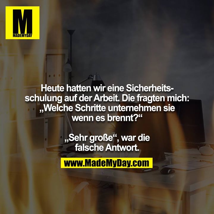 Heute hatten wir eine Sicherheitsschulung auf der Arbeit. Die fragten mich: „Welche Schritte unternehmen sie wenn es brennt?“<br />
<br />
„Sehr große“, war die falsche Antwort.