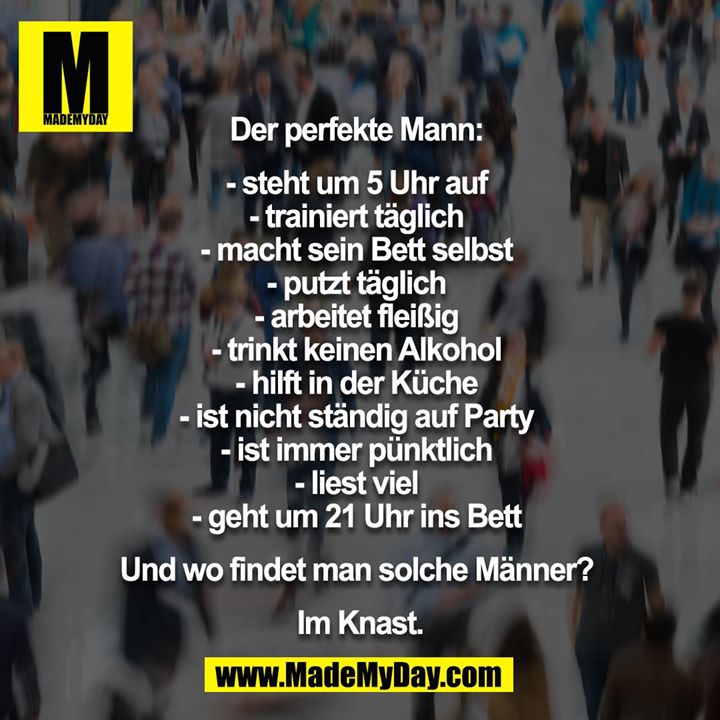Der perfekte Mann: <br />
<br />
- steht um 5 Uhr auf <br />
- trainiert täglich <br />
- macht sein Bett selbst <br />
- putzt täglich <br />
- arbeitet fleißig <br />
- trinkt keinen Alkohol <br />
- hilft in der Küche <br />
- ist nicht ständig auf Party <br />
- ist immer pünktlich <br />
- liest viel <br />
- geht um 21 Uhr ins Bett <br />
<br />
Und wo findet man solche Männer? <br />
<br />
Im Knast.