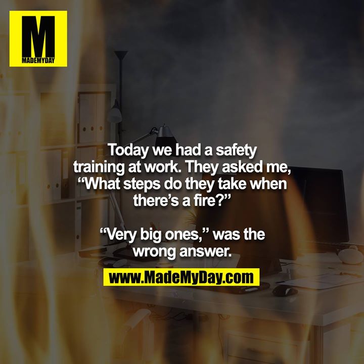 Today we had a safety training at work. They asked me, “What steps do they take when there’s a fire?”<br />
<br />
“Very big ones,” was the wrong answer.