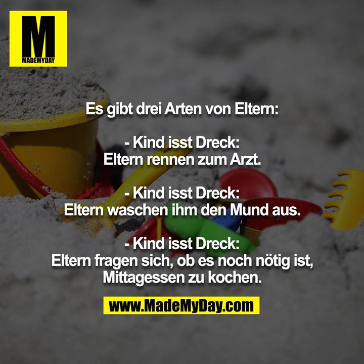 Es gibt drei Arten von Eltern:<br />
<br />
- Kind isst Dreck: Eltern rennen zum Arzt.<br />
<br />
- Kind isst Dreck: Eltern waschen ihm den Mund aus.<br />
<br />
- Kind isst Dreck: Eltern fragen sich, ob es noch nötig ist, Mittagessen zu kochen.