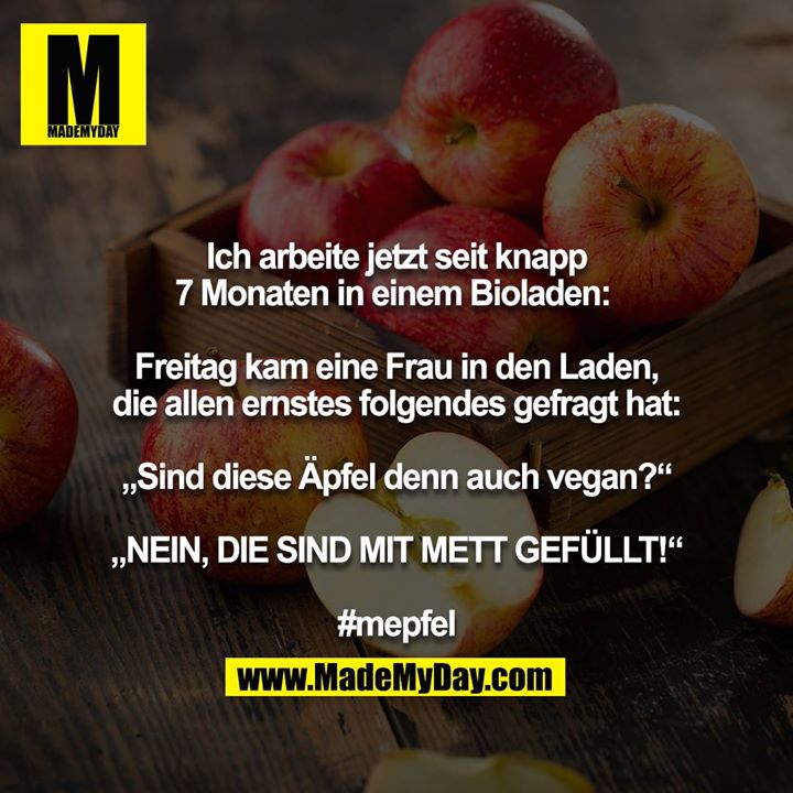 Ich arbeite jetzt seit knapp 7 Monaten in einem Bioladen: <br />
<br />
Freitag kam eine Frau in den Laden, die allen ernstes folgendes gefragt hat:<br />
<br />
„Sind diese Äpfel denn auch vegan?“<br />
<br />
„NEIN, DIE SIND MIT METT GEFÜLLT!“<br />
<br />
#mepfel