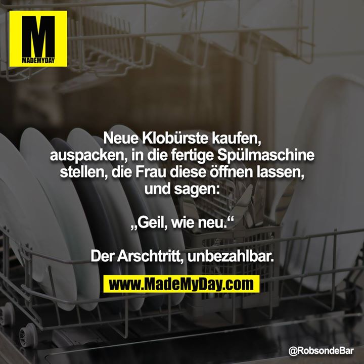 Neue Klobürste kaufen, auspacken, in die fertige Spülmaschine<br />
stellen, die Frau diese öffnen lassen, und sagen:<br />
<br />
„Geil, wie neu.“<br />
<br />
Der Arschtritt, unbezahlbar.