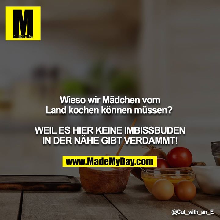 Wieso wir Mädchen vom Land kochen können müssen? <br />
<br />
WEIL ES HIER KEINE IMBISSBUDEN IN DER NÄHE GIBT VERDAMMT!