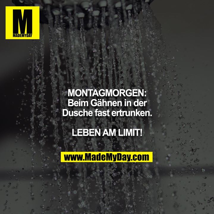 MONTAGMORGEN:<br />
Beim Gähnen in der Dusche fast ertrunken.<br />
<br />
LEBEN AM LIMIT!