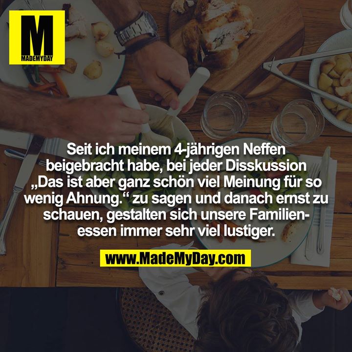 Seit ich meinem 4-jährigen Neffen beigebracht habe, bei jeder Disskussion "Das ist aber ganz schön viel Meinung für so wenig Ahnung." zu sagen und danach ernst zu schauen, gestalten sich unsere Familienessen immer sehr viel lustiger.