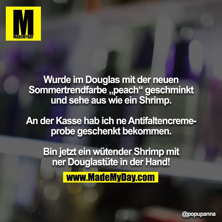 Wurde im Douglas mit der neuen Sommertrendfarbe „peach“ geschminkt und sehe aus wie ein Shrimp.<br />
<br />
An der Kasse hab ich ne Antifaltencremeprobe geschenkt bekommen. <br />
<br />
Bin jetzt ein wütender Shrimp mit ner Douglastüte in der Hand!