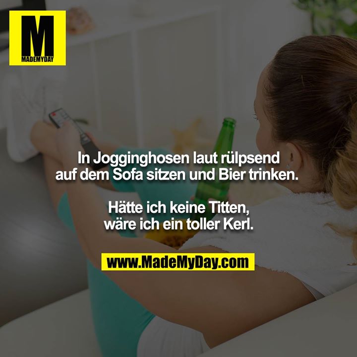 In Jogginghosen laut rülpsend auf dem Sofa sitzen und Bier trinken. <br />
<br />
Hätte ich keine Titten, wäre ich ein toller Kerl.