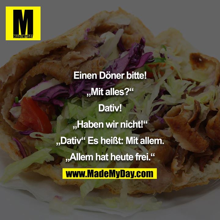 Einen Döner bitte!<br />
<br />
„Mit alles?“<br />
<br />
Dativ!<br />
<br />
„Haben wir nicht!“<br />
<br />
„Dativ“ Es heißt: Mit allem.<br />
<br />
„Allem hat heute frei.“