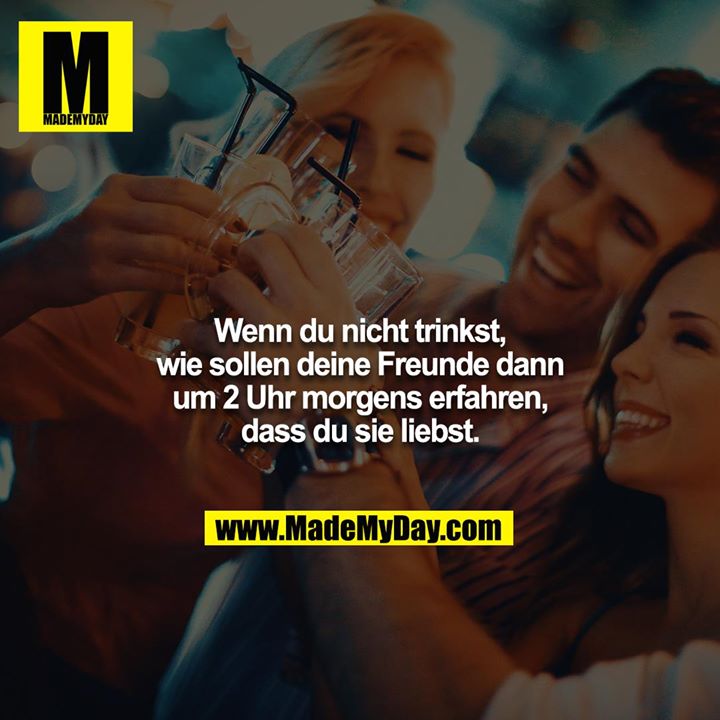 Wenn du nicht trinkst, wie sollen deine Freunde dann um 2 Uhr morgens erfahren, dass du sie liebst.