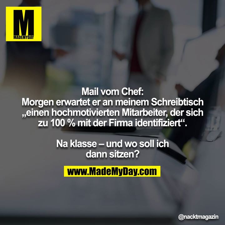 Mail vom Chef:<br />
Morgen erwartet er an meinem Schreibtisch „einen hochmotivierten Mitarbeiter, der sich zu 100 % mit der Firma identifiziert“.<br />
<br />
Na klasse – und wo soll ich dann sitzen?