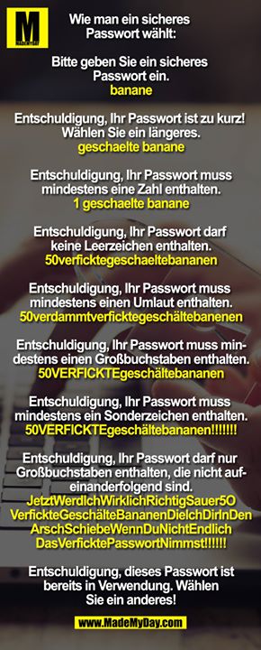 Wie man ein sicheres Passwort wählt:<br />
<br />
Bitte geben Sie ein sicheres Passwort ein. <br />
banane<br />
<br />
Entschuldigung, Ihr Passwort ist zu kurz! Wählen Sie ein längeres.<br />
geschaelte banane<br />
<br />
Entschuldigung, Ihr Passwort muss mindestens eine Zahl enthalten.<br />
1 geschaelte banane<br />
<br />
Entschuldigung, Ihr Passwort darf keine Leerzeichen enthalten.<br />
50verficktegeschaeltebananen<br />
<br />
Entschuldigung, Ihr Passwort muss mindestens einen Umlaut enthalten.<br />
50verdammtverficktegeschältebanenen<br />
<br />
Entschuldigung, Ihr Passwort muss mindestens einen Großbuchstaben enthalten.<br />
50VERFICKTEgeschältebananen<br />
<br />
Entschuldigung, Ihr Passwort muss mindestens ein Sonderzeichen enthalten.<br />
50VERFICKTEgeschältebananen!!!!!!!<br />
<br />
Entschuldigung, Ihr Passwort darf nur Großbuchstaben enthalten, die nicht aufeinanderfolgend sind.<br />
JetztWerdlchWirklichRichtigSauer5O<br />
VerfickteGeschälteBananenDielchDirInDen<br />
ArschSchiebeWennDuNichtEndlich<br />
DasVerficktePasswortNimmst!!!!!!<br />
<br />
Entschuldigung, dieses Passwort ist bereits in Verwendung. Wählen Sie ein anderes!