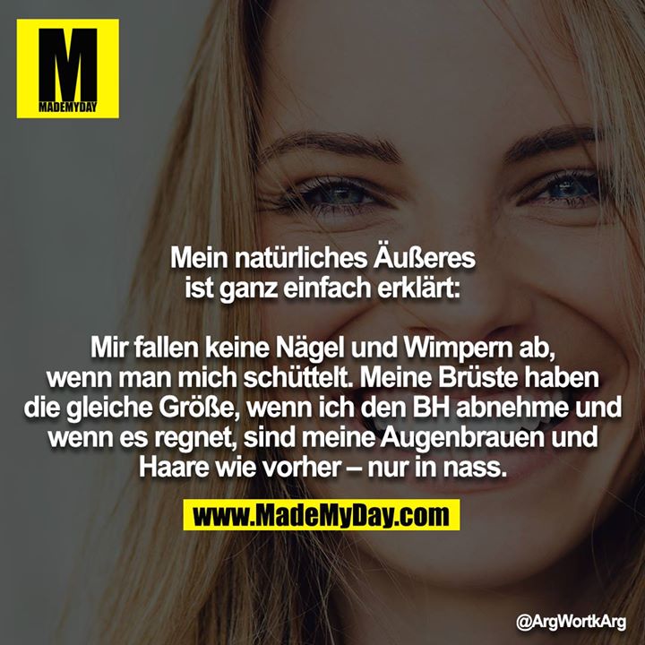 Mein natürliches Äußeres ist ganz einfach erklärt:<br />
<br />
Mir fallen keine Nägel und Wimpern ab, wenn man mich schüttelt. Meine Brüste haben die gleiche Größe, wenn ich den BH abnehme und wenn es regnet, sind meine Augenbrauen und Haare wie vorher - nur in nass.