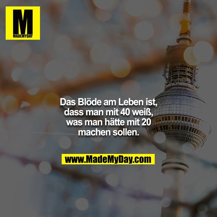 Das Blöde am Leben ist, dass man mit 40 weiß, was man hätte mit 20 machen sollen.