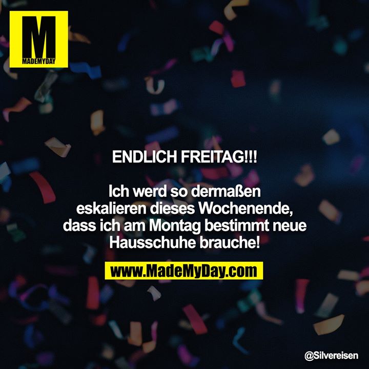 ENDLICH FREITAG!!!<br />
<br />
Ich werd so dermaßen eskalieren dieses Wochenende, dass ich am Montag bestimmt neue Hausschuhe brauche!