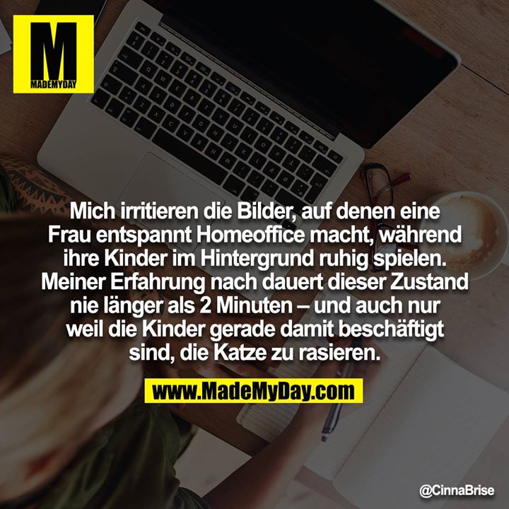 Mich irritieren die Bilder, auf denen eine Frau entspannt Homeoffice macht, während ihre Kinder im Hintergrund ruhig spielen. Meiner Erfahrung nach dauert dieser Zustand nie länger als 2 Minuten – und auch nur weil die Kinder gerade damit beschäftigt sind, die Katze zu rasieren.