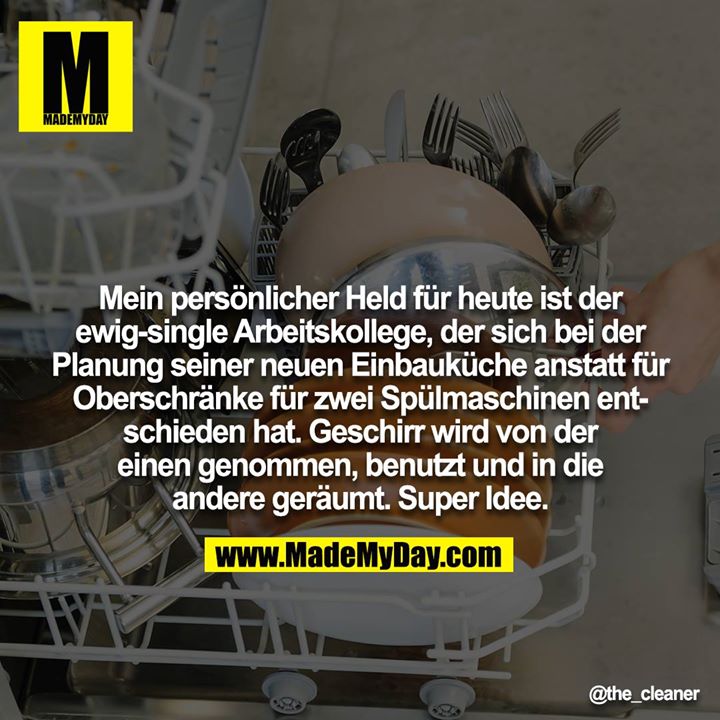 Mein persönlicher Held für heute ist der ewig-single Arbeitskollege, der sich bei der Planung seiner neuen Einbauküche anstatt für Oberschränke für zwei Spülmaschinen entschieden hat. Geschirr wird von der<br />
einen genommen, benutzt und in die andere geräumt. Super Idee.