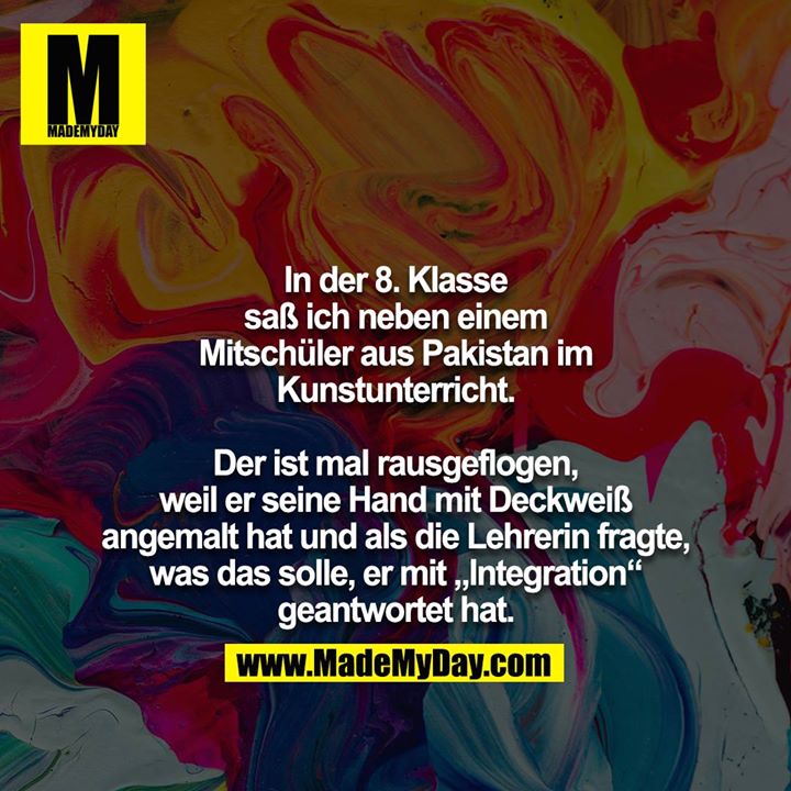 In der 8. Klasse saß ich neben einem Mitschüler aus Pakistan im Kunstunterricht.<br />
<br />
Der ist mal rausgeflogen, weil er seine Hand mit Deckweiß angemalt hat und als die Lehrerin fragte, was das solle, er mit „Integration“ geantwortet hat.
