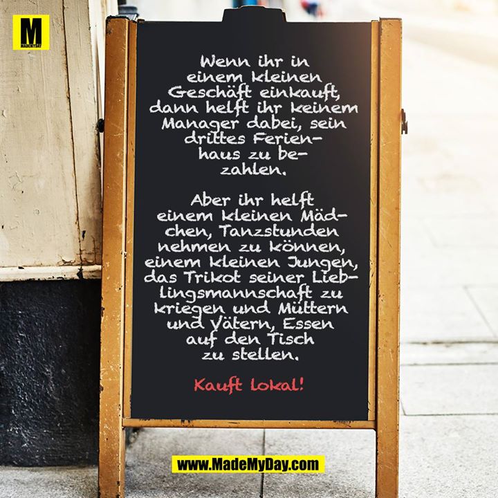 Wenn ihr in einem kleinen Geschäft einkauft, dann helft ihr keinem Manager dabei, sein drittes Ferienhaus zu bezahlen.<br />
<br />
Aber ihr helft einem kleinen Mädchen, Tanzstunden nehmen zu können, einem kleinen Jungen, das Trikot seiner Lieblingsmannschaft zu kriegen und Müttern und Vätern, Essen auf den Tisch zu stellen.<br />
<br />
Kauft lokal!