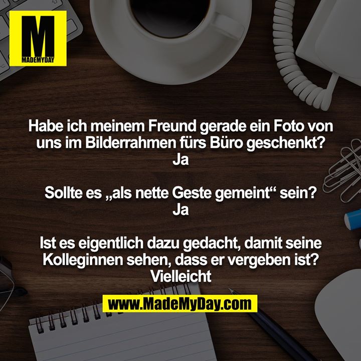 Habe ich meinem Freund gerade ein Foto von uns im Bilderrahmen fürs Büro geschenkt?<br />
Ja<br />
<br />
Sollte es „als nette Geste gemeint“ sein?<br />
Ja<br />
<br />
Ist es eigentlich dazu gedacht, damit seine Kolleginnen sehen, dass er vergeben ist?<br />
Vielleicht