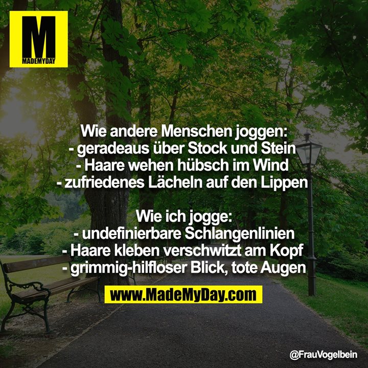 Wie andere Menschen joggen:<br />
- geradeaus über Stock und Stein <br />
- Haare wehen hübsch im Wind <br />
- zufriedenes Lächeln auf den Lippen <br />
<br />
Wie ich jogge:<br />
- undefinierbare Schlangenlinien<br />
- Haare kleben verschwitzt am Kopf <br />
- grimmig-hilfloser Blick, tote Augen