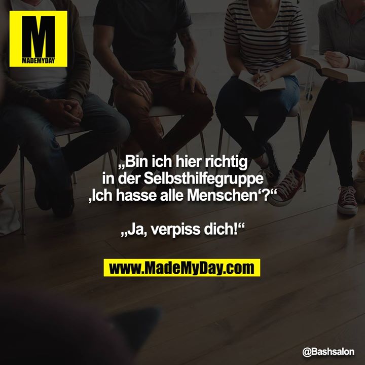 „Bin ich hier richtig in der Selbsthilfegruppe ‚Ich hasse alle Menschen‘?“<br />
<br />
„Ja, verpiss dich!“