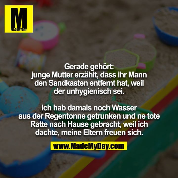 Gerade gehört:<br />
junge Mutter erzählt, dass ihr Mann<br />
den Sandkasten entfernt hat, weil<br />
der unhygienisch sei.<br />
<br />
Ich hab damals noch Wasser<br />
aus der Regentonne getrunken und ne tote<br />
Ratte nach Hause gebracht, weil ich<br />
dachte, meine Eltern freuen sich.