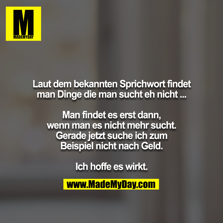 Laut dem bekannten Sprichwort findet man Dinge die man sucht eh nicht ...<br />
<br />
Man findet es erst dann, wenn man es nicht mehr sucht. Gerade jetzt suche ich zum Beispiel nicht nach Geld.<br />
<br />
Ich hoffe es wirkt.