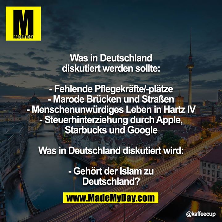 Was in Deutschland diskutiert werden sollte:<br />
<br />
- Fehlende Pflegekräfte/-plätze<br />
- Marode Brücken und Straßen<br />
- Menschenunwürdiges Leben in Hartz IV<br />
- Steuerhinterziehung durch Apple, Starbucks und Google<br />
<br />
Was in Deutschland diskutiert wird:<br />
<br />
- Gehört der Islam zu Deutschland?