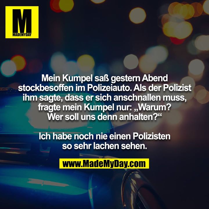 Mein Kumpel saß gestern Abend stockbesoffen im Polizeiauto. Als der Polizist ihm sagte, dass er sich anschnallen muss, fragte mein Kumpel nur: „Warum? Wer soll uns denn anhalten?“<br />
<br />
Ich habe noch nie einen Polizisten so sehr lachen sehen.