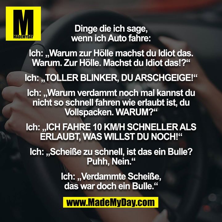 Dinge die ich sage, wenn ich Auto fahre:<br />
 <br />
Ich: „Warum zur Hölle machst du Idiot das. Warum. Zur Hölle. Machst du Idiot das!?“<br />
<br />
Ich: „TOLLER BLINKER, DU ARSCHGEIGE!“<br />
<br />
Ich: „Warum verdammt noch mal kannst du nicht so schnell fahren wie erlaubt ist, du Vollspacken. WARUM?“<br />
<br />
Ich: „ICH FAHRE 10 KM/H SCHNELLER ALS ERLAUBT, WAS WILLST DU NOCH!“<br />
<br />
Ich: „Scheiße zu schnell, ist das ein Bulle? Puhh, Nein.“<br />
<br />
Ich: „Verdammte Scheiße, das war doch ein Bulle.“