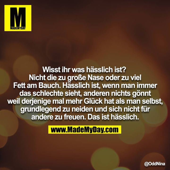 Wisst ihr was hässlich ist?<br />
Nicht die zu große Nase oder zu viel Fett am Bauch. Hässlich ist, wenn man immer das schlechte sieht, anderen nichts gönnt weil derjenige mal mehr Glück hat als man selbst, grundlegend zu neiden und sich nicht für andere zu freuen. Das ist hässlich.