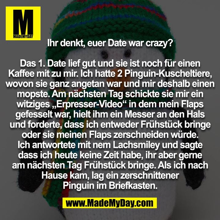 Ihr denkt, euer Date war crazy? Das 1. Date lief gut und sie ist noch für einen Kaffee mit zu mir. Ich hatte 2 Pinguin-Kuscheltiere, wovon sie ganz angetan war und mir deshalb einen mopste. Am nächsten Tag schickte sie mir ein witziges „Erpresser-Video“ in dem mein Flaps gefesselt war, hielt ihm ein Messer an den Hals und forderte, dass ich entweder Frühstück bringe oder sie meinen Flaps zerschneiden würde. Ich antwortete mit nem Lachsmiley und sagte dass ich heute keine Zeit habe, ihr aber gerne am nächsten Tag Frühstück bringe. Als ich nach Hause kam, lag ein zerschnittener Pinguin im Briefkasten.