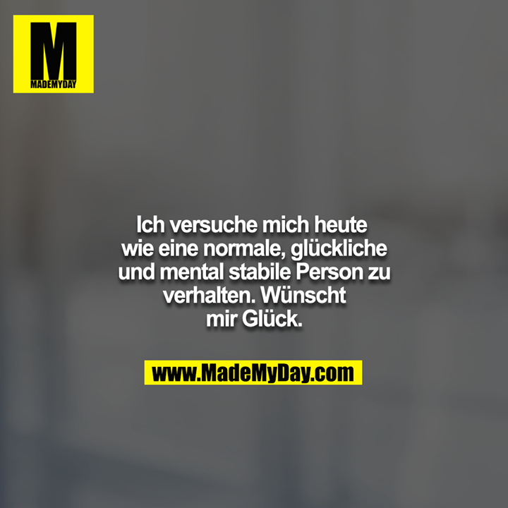 Ich versuche mich heute wie eine normale, glückliche und mental stabile Person zu verhalten. Wünscht mir Glück.