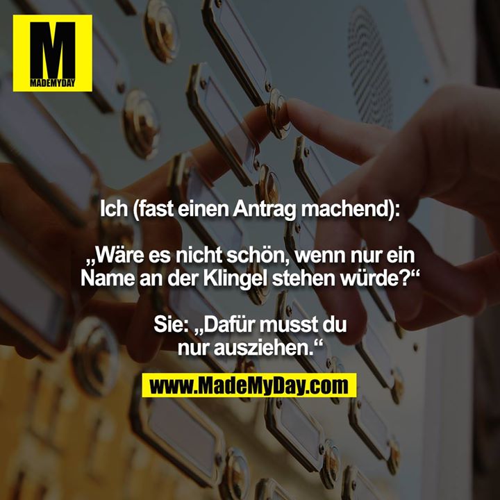 Ich (fast einen Antrag machend):<br />
<br />
„Wäre es nicht schön, wenn nur ein Name an der Klingel stehen würde?“<br />
<br />
Sie: „Dafür musst du nur ausziehen.“