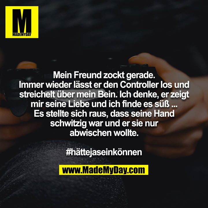 Mein Freund zockt gerade. Immer wieder lässt er den Controller los und streichelt über mein Bein. Ich denke, er zeigt mir seine Liebe und ich finde es süß ... Es stellte sich raus, dass seine Hand schwitzig war und er sie nur abwischen wollte. #hättejaseinkönnen