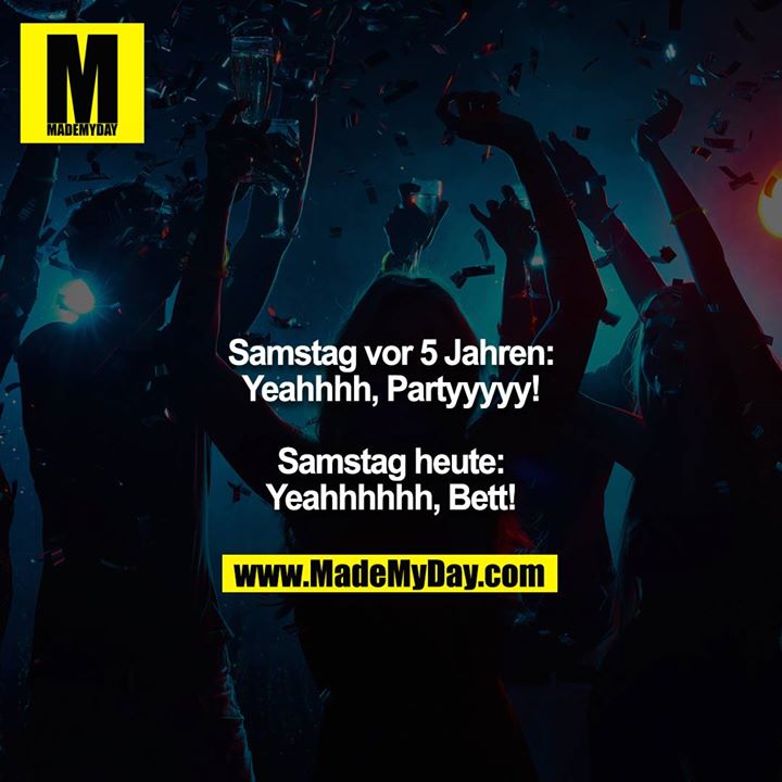 Samstag vor 5 Jahren:<br />
Yeahhhh, Partyyyyy!<br />
<br />
Samstag heute:<br />
Yeahhhhhh, Bett!